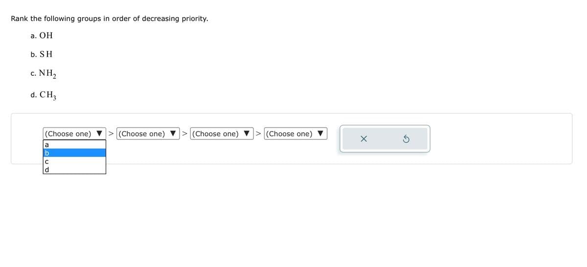 Rank the following groups in order of decreasing priority.
a. OH
b. SH
c. NH,
d. CH3
(Choose one)
a
C
(Choose one)
(Choose one)
(Choose one)
X
Ś