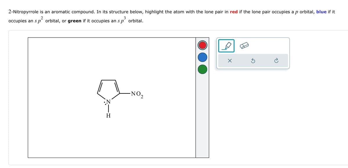 2-Nitropyrrole is an aromatic compound. In its structure below, highlight the atom with the lone pair in red if the lone pair occupies a p orbital, blue if it
occupies an s p orbital, or green if it occupies an s p orbital.
2
3
-NO 2
༠,
H
྾
ཅ