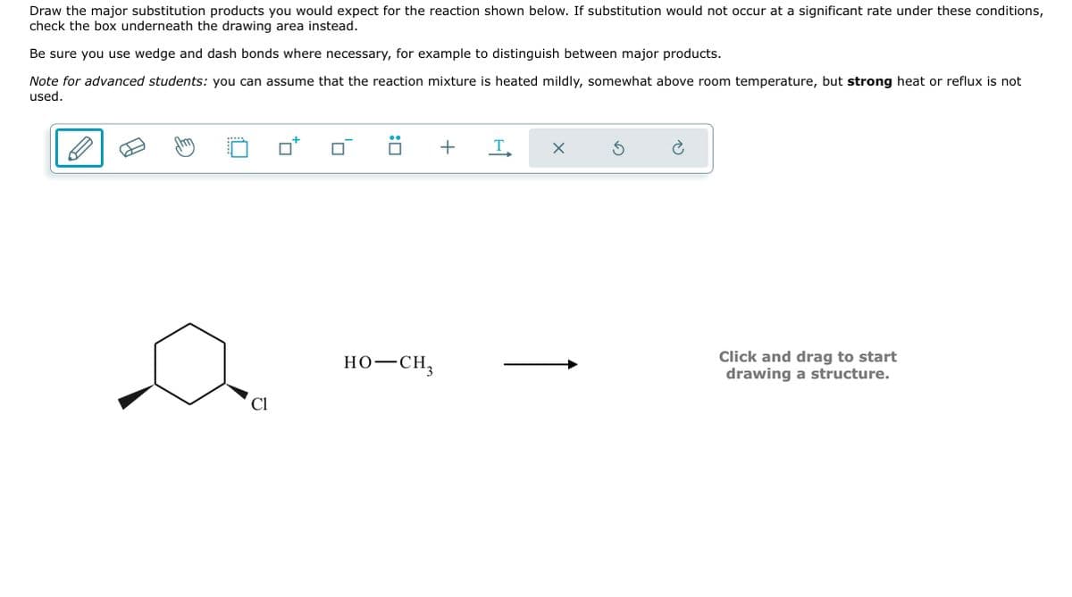 Draw the major substitution products you would expect for the reaction shown below. If substitution would not occur at a significant rate under these conditions,
check the box underneath the drawing area instead.
Be sure you use wedge and dash bonds where necessary, for example to distinguish between major products.
Note for advanced students: you can assume that the reaction mixture is heated mildly, somewhat above room temperature, but strong heat or reflux is not
used.
Cl
0
HO–CH,
+
T
X
Click and drag to start
drawing a structure.