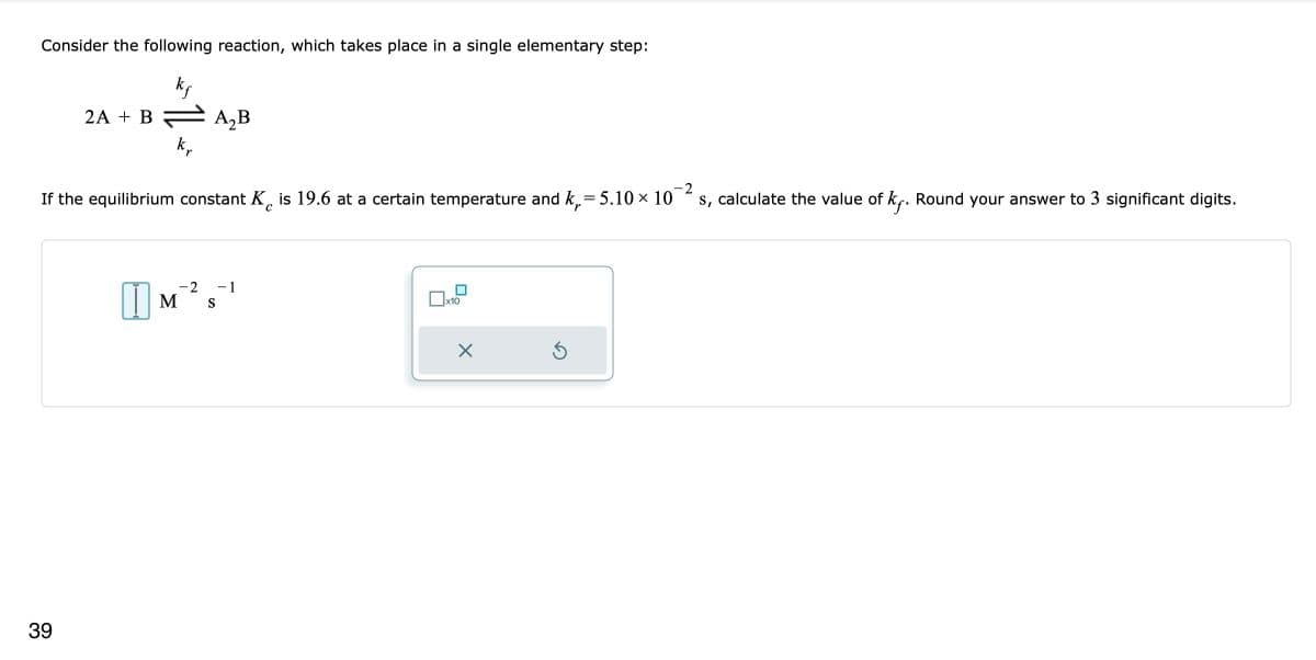 Consider the following reaction, which takes place in a single elementary step:
kf
2A + B — A₂B
k₂
If the equilibrium constant K is 19.6 at a certain temperature and k₁=
= 5.10 × 10
с
39
-2 -1
1 M S
x10
X
5
-2
s, calculate the value of kf. Round your answer to 3 significant digits.