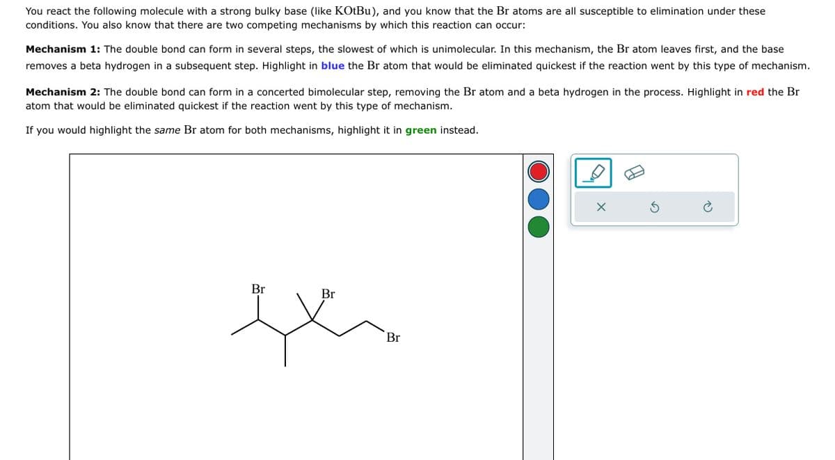 You react the following molecule with a strong bulky base (like KOtBu), and you know that the Br atoms are all susceptible to elimination under these
conditions. You also know that there are two competing mechanisms by which this reaction can occur:
Mechanism 1: The double bond can form in several steps, the slowest of which is unimolecular. In this mechanism, the Br atom leaves first, and the base
removes a beta hydrogen in a subsequent step. Highlight in blue the Br atom that would be eliminated quickest if the reaction went by this type of mechanism.
Mechanism 2: The double bond can form in a concerted bimolecular step, removing the Br atom and a beta hydrogen in the process. Highlight in red the Br
atom that would be eliminated quickest if the reaction went by this type of mechanism.
If you would highlight the same Br atom for both mechanisms, highlight it in green instead.
Br
Br
th
Br
X
5