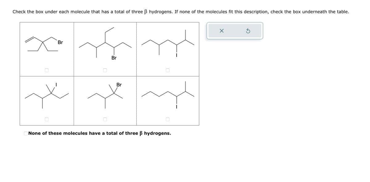 Check the box under each molecule that has a total of three ß hydrogens. If none of the molecules fit this description, check the box underneath the table.
Br
15
Br
له ملا سلام
Br
None of these molecules have a total of three ß hydrogens.
X
Ś