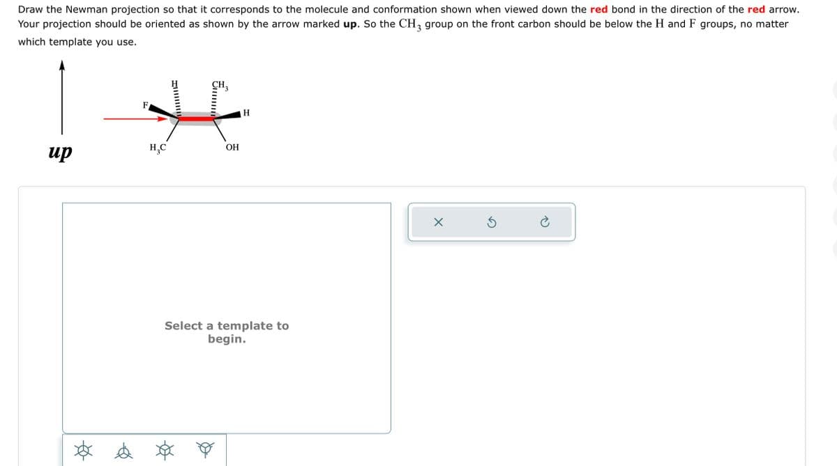 Draw the Newman projection so that it corresponds to the molecule and conformation shown when viewed down the red bond in the direction of the red arrow.
Your projection should be oriented as shown by the arrow marked up. So the CH3 group on the front carbon should be below the H and F groups, no matter
which template you use.
CH3
F
1 H
H₂C
up
OH
* & $
H
Select a template to
begin.
X
S