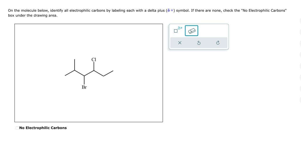 On the molecule below, identify all electrophilic carbons by labeling each with a delta plus (6+) symbol. If there are none, check the "No Electrophilic Carbons"
box under the drawing area.
No Electrophilic Carbons
Br
Cl
X
Ś