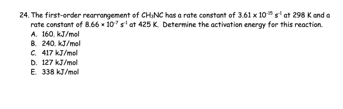 24. The first-order rearrangement of CH3NC has a rate constant of 3.61 × 10-15 s-1 at 298 K and a
rate constant of 8.66 × 10-7 s¹ at 425 K. Determine the activation energy for this reaction.
A. 160. kJ/mol
B. 240. kJ/mol
C. 417 kJ/mol
D. 127 kJ/mol
E. 338 kJ/mol