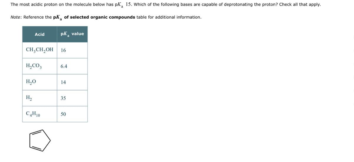 The most acidic proton on the molecule below has pK 15. Which of the following bases are capable of deprotonating the proton? Check all that apply.
a
Note: Reference the pK of selected organic compounds table for additional information.
a
Acid
CH3CH₂OH 16
H₂CO3
H₂O
H₂
pK₂ value
a
C4H10
6.4
14
35
50
