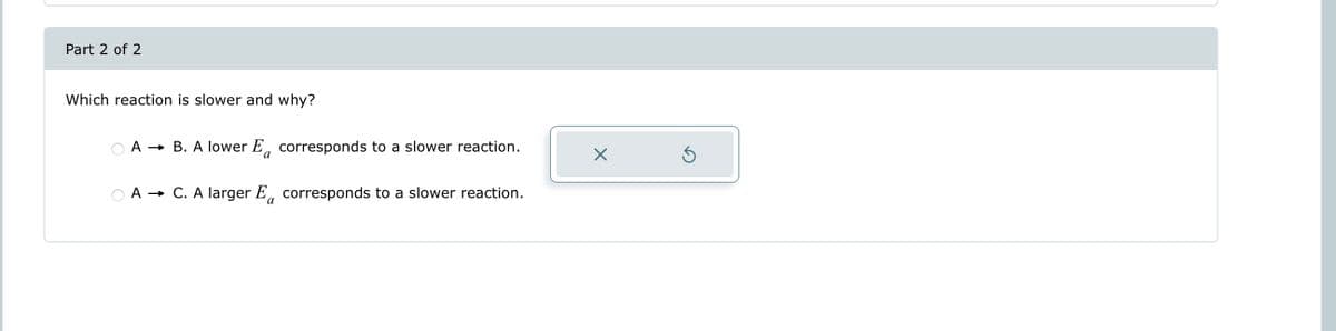 Part 2 of 2
Which reaction is slower and why?
A → B. A lower E corresponds to a slower reaction.
a
A → C. A larger E corresponds to a slower reaction.
a
X
S