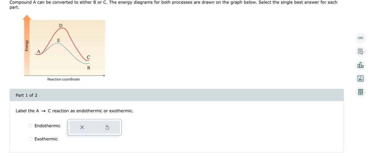 Compound A can be converted to either B or C. The energy diagrams for both processes are drawn on the graph below. Select the single best answer for each
part.
Energy
Part 1 of 2
D
E
Reaction coordinate
Label the A →→ C reaction as endothermic or exothermic.
Endothermic
Exothermic
B
X
Ś
8
B
olo
18
Ar