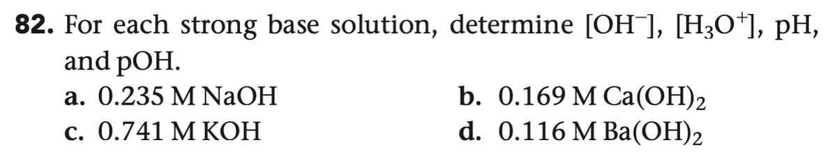 82. For each strong base solution, determine [OH¯], [H3O+], pH,
and pOH.
a. 0.235 M NaOH
c. 0.741 M KOH
b. 0.169 M Ca(OH)2
d. 0.116 M Ba(OH)2