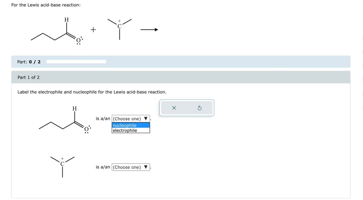 For the Lewis acid-base reaction:
للمه
Part: 0 / 2
Part 1 of 2
H
Label the electrophile and nucleophile for the Lewis acid-base reaction.
H
C
+
Y
C
is a/an (Choose one)
nucleophile
electrophile
is a/an (Choose one)
X
Ś