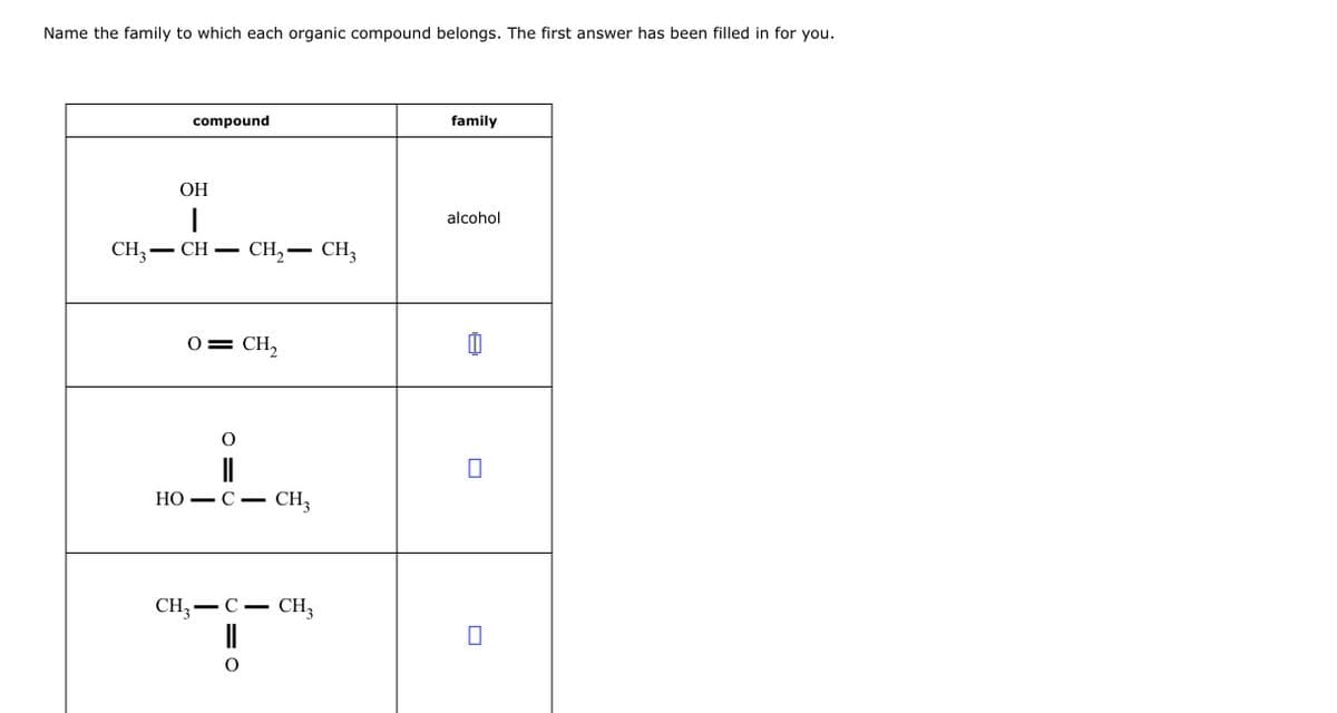 Name the family to which each organic compound belongs. The first answer has been filled in for you.
compound
OH
I
CH3-CH
HO
O
-
O
CH₂ - CH3
CH₂
C- CH3
O
-
CH3 C. CH₂3
family
alcohol
0
0