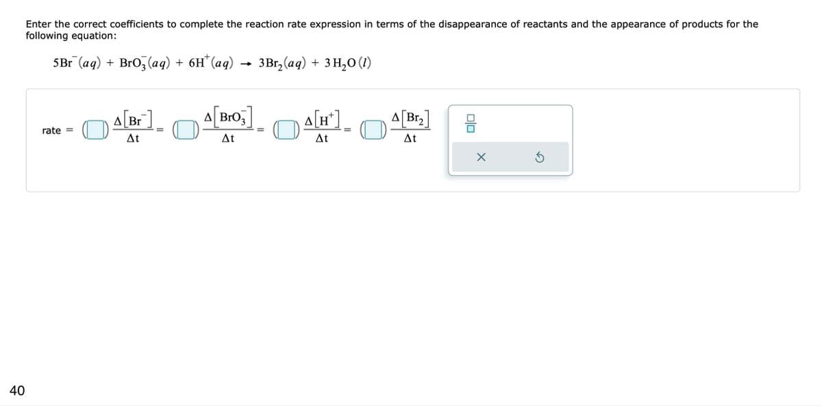 40
Enter the correct coefficients to complete the reaction rate expression in terms of the disappearance of reactants and the appearance of products for the
following equation:
5Br (aq) + BrO3(aq) + 6H* (aq)
rate =
A[Br]
At
A[Bro,]
At
3Br₂(aq) + 3 H₂O (1)
=
A[H*]¸
ΔΗ
At
A[Br₂]
At
010
X
Ś