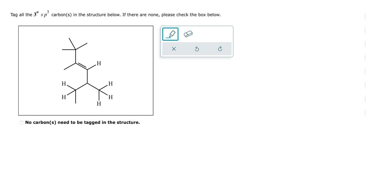 3
Tag all the 3° sp carbon(s) in the structure below. If there are none, please check the box below.
H
H
H
H
H
H
No carbon (s) need to be tagged in the structure.
X
5
è