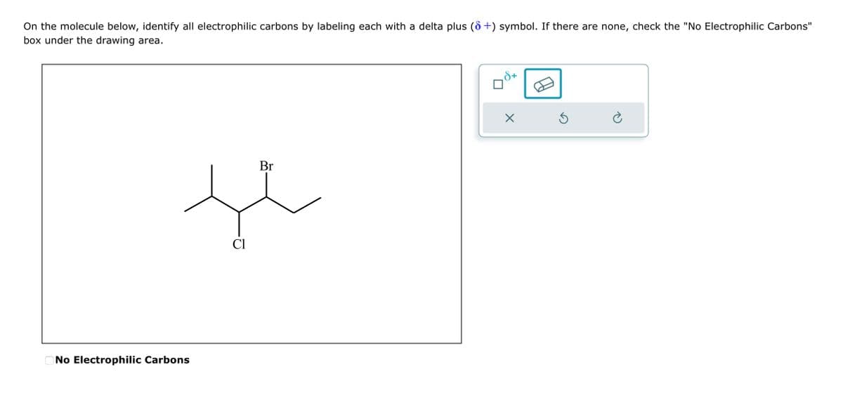 On the molecule below, identify all electrophilic carbons by labeling each with a delta plus (6+) symbol. If there are none, check the "No Electrophilic Carbons"
box under the drawing area.
No Electrophilic Carbons
Cl
Br
+
X
S