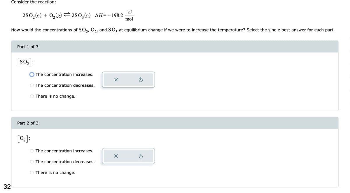 32
Consider the reaction:
kJ
2SO₂(g) + O₂(g) =2SO3(g) AH= - 198.2 mol
How would the concentrations of SO2, O₂, and SO3 at equilibrium change if we were to increase the temperature? Select the single best answer for each part.
Part 1 of 3
[s0₂]:
The concentration increases.
[0₂]:
The concentration decreases.
There is no change.
Part 2 of 3
The concentration increases.
The concentration decreases.
There is no change.
X
X
S