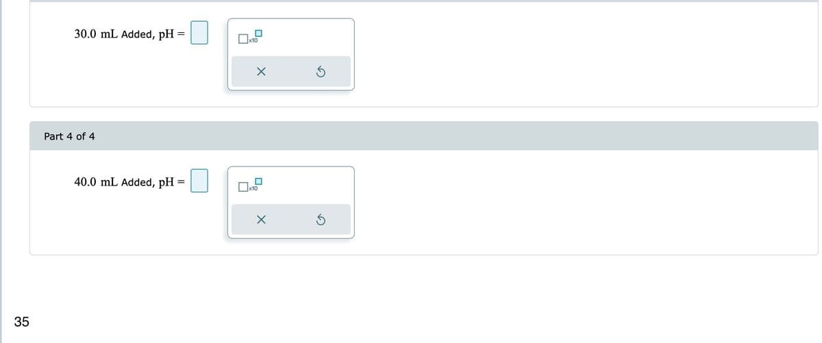 35
30.0 mL Added, pH=
Part 4 of 4
40.0 mL Added, pH =
x10
X
x10
X
Ś
Ś