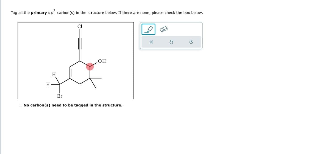 3
Tag all the primary s p carbon(s) in the structure below. If there are none, please check the box below.
Cl
H
OH
H
7
Br
No carbon(s) need to be tagged in the structure.
X
Ś
è