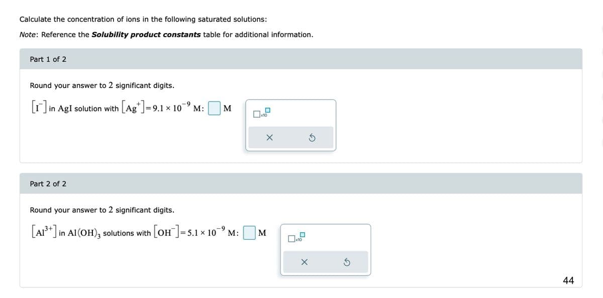 Calculate the concentration of ions in the following saturated solutions:
Note: Reference the Solubility product constants table for additional information.
Part 1 of 2
Round your answer to 2 significant digits.
[1]
-9
in AgI solution with [Ag*]=9.1 × 10¯º M:
Part 2 of 2
M
Round your answer to 2 significant digits.
[A1³+] in Al(OH)3 solutions with [OH-] = 5.1 × 109 M:
x10
X
M
x10
Ś
X
Ś
44