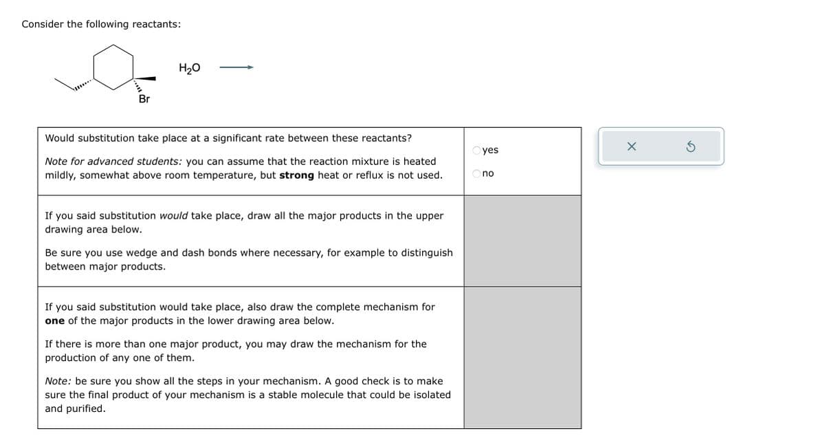 Consider the following reactants:
m.
Br
H₂O
Would substitution take place at a significant rate between these reactants?
Note for advanced students: you can assume that the reaction mixture is heated
mildly, somewhat above room temperature, but strong heat or reflux is not used.
If you said substitution would take place, draw all the major products in the upper
drawing area below.
Be sure you use wedge and dash bonds where necessary, for example to distinguish
between major products.
If you said substitution would take place, also draw the complete mechanism for
one of the major products in the lower drawing area below.
If there is more than one major product, you may draw the mechanism for the
production of any one of them.
Note: be sure you show all the steps in your mechanism. A good check is to make
sure the final product of your mechanism is a stable molecule that could be isolated
and purified.
OO
yes
no
X
S
