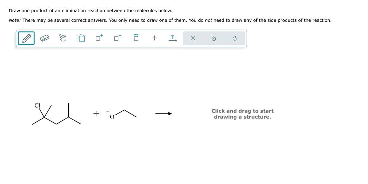 Draw one product of an elimination reaction between the molecules below.
Note: There may be several correct answers. You only need to draw one of them. You do not need to draw any of the side products of the reaction.
Cl
xx töm
+
+
T
X
Ś
Click and drag to start
drawing a structure.