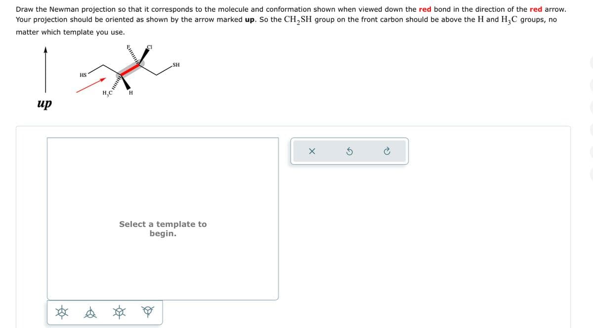 Draw the Newman projection so that it corresponds to the molecule and conformation shown when viewed down the red bond in the direction of the red arrow.
Your projection should be oriented as shown by the arrow marked up. So the CH₂SH group on the front carbon should be above the H and H₂C groups, no
matter which template you use.
up
HS
* d
H
Cl
SH
Select a template to
begin.
X
Ś