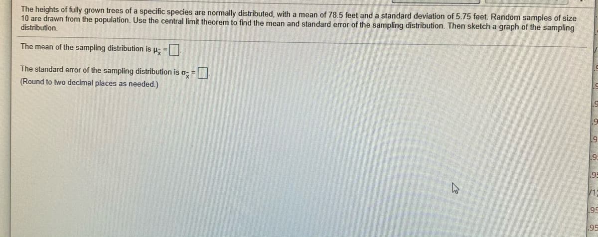 The heights of fully grown trees of a specific species are normally distributed, with a mean of 78.5 feet and a standard deviation of 5.75 feet. Random samples of size
10 are drawn from the population. Use the central limit theorem to find the mean and standard error of the sampling distribution. Then sketch a graph of the sampling
distribution.
The mean of the sampling distribution is p- =
The standard error of the sampling distribution is o- =
(Round to two decimal places as needed.)
195
V1
95
95
