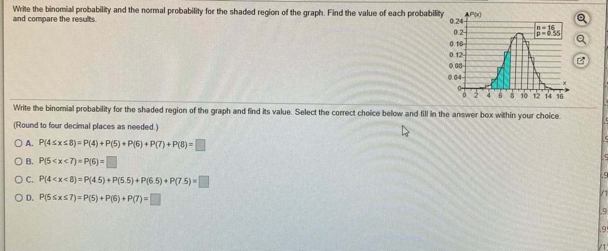 Write the binomial probability and the normal probability for the shaded region of the graph. Find the value of each probability
and compare the results.
AP)
0.24-
n= 16
0.2-
0. 16-
0. 12-
0.08-
0.04-
0-
4.
10 12 14 16
Write the binomial probability for the shaded region of the graph and find its value. Select the correct choice below and fill in the answer box within your choice.
(Round to four decimal places as needed.)
O A. P(4sxs8) = P(4) + P(5) + P(6) + P(7) + P(8) =
51
O B. P(5<x<7)= P(6) =
O C. P(4<x<8) = P(4.5) + P(5.5) + P(6.5) + P(7.5) =
V1
O D. P(5sxs7)= P(5) + P(6) + P(7) =
.9:
/1
