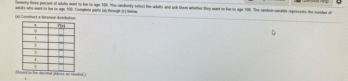 estion Help
Seventy-three percent of adults want to live to age 100. You randomly select five adults and ask them whether they want to live to age 100. The random variable represents the number of
adults who want to live to age 100. Complete parts (a) through (c) below.
(a) Construct a binomial distribution.
P(x)
1
2
3
4
(Round to five decimal places as needed.)
