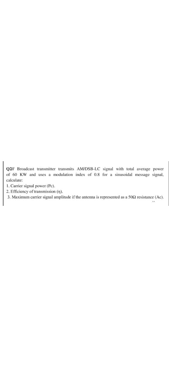 Q2// Broadcast transmitter transmits AM/DSB-LC signal with total average power
of 60 KW and uses a modulation index of 0.8 for a sinusoidal message signal,
calculate:
1. Carrier signal power (Pc).
2. Efficiency of transmission (n).
3. Maximum carrier signal amplitude if the antenna is represented as a 502 resistance (Ac).
