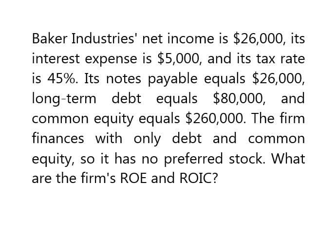 Baker Industries' net income is $26,000, its
interest expense is $5,000, and its tax rate
is 45%. Its notes payable equals $26,000,
long-term debt equals $80,000, and
common equity equals $260,000. The firm
finances with only debt and common
equity, so it has no preferred stock. What
are the firm's ROE and ROIC?