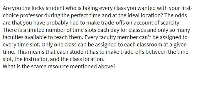 Are you the lucky student who is taking every class you wanted with your first-
choice professor during the perfect time and at the ideal location? The odds
are that you have probably had to make trade-offs on account of scarcity.
There is a limited number of time slots each day for classes and only so many
faculties available to teach them. Every faculty member can't be assigned to
every time slot. Only one class can be assigned to each classroom at a given
time. This means that each student has to make trade-offs between the time
slot, the instructor, and the class location.
What is the scarce resource mentioned above?
