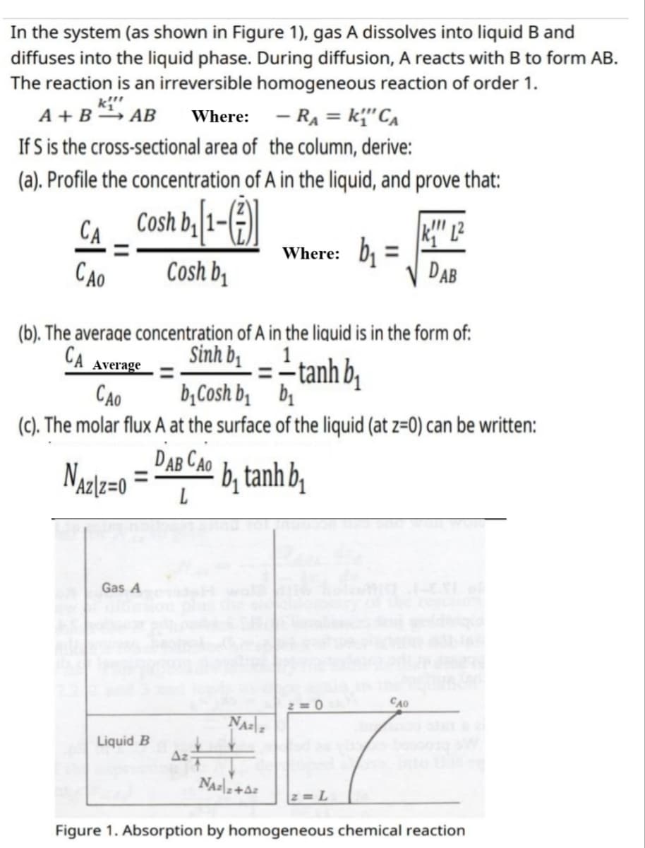 In the system (as shown in Figure 1), gas A dissolves into liquid B and
diffuses into the liquid phase. During diffusion, A reacts with B to form AB.
The reaction is an irreversible homogeneous reaction of order 1.
k!!!
A+BAB Where: - RA= k₁"CA
If S is the cross-sectional area of the column, derive:
(a). Profile the concentration of A in the liquid, and prove that:
CA
Cosh b₁[1-(7)]
KL²
=
Where: ₁
CAO
Cosh b₁
DAB
(b). The average concentration of A in the liquid is in the form of:
CA
Average
Sinh bị
1
=-tanhb
CAO
b₁Cosh b₁
b₁
(c). The molar flux A at the surface of the liquid (at z=0) can be written:
DAB CAO
NAziz=0
bị tanh bị
L
Gas A
2=0
CAO
NAzz
Liquid B
NAZ 2+42
2= L
Figure 1. Absorption by homogeneous chemical reaction
Az