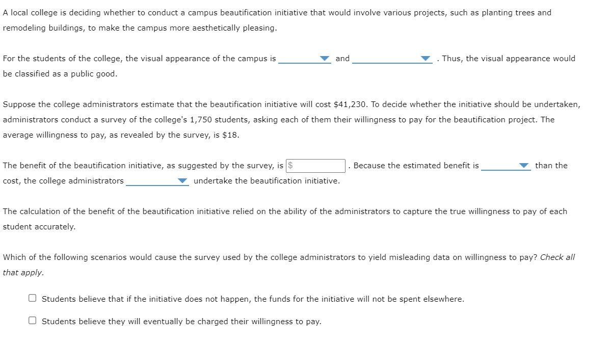 A local college is deciding whether to conduct a campus beautification initiative that would involve various projects, such as planting trees and
remodeling buildings, to make the campus more aesthetically pleasing.
For the students of the college, the visual appearance of the campus is
be classified as a public good.
and
The benefit of the beautification initiative, as suggested by the survey, is $
cost, the college administrators
Suppose the college administrators estimate that the beautification initiative will cost $41,230. To decide whether the initiative should be undertaken,
administrators conduct a survey of the college's 1,750 students, asking each of them their willingness to pay for the beautification project. The
average willingness to pay, as revealed by the survey, is $18.
Thus, the visual appearance would
▼ undertake the beautification initiative.
Because the estimated benefit is
than the
The calculation of the benefit of the beautification initiative relied on the ability of the administrators to capture the true willingness to pay of each
student accurately.
Which of the following scenarios would cause the survey used by the college administrators to yield misleading data on willingness to pay? Check all
that apply.
Students believe that if the initiative does not happen, the funds for the initiative will not be spent elsewhere.
O Students believe they will eventually be charged their willingness to pay.