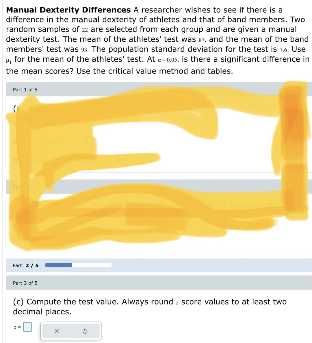 Manual Dexterity Differences A researcher wishes to see if there is a
difference in the manual dexterity of athletes and that of band members. Two
random samples of 22 are selected from each group and are given a manual
dexterity test. The mean of the athletes' test was 87, and the mean of the band
members' test was 93. The population standard deviation for the test is 7.6. Use
for the mean of the athletes' test. At a=0.05, is there a significant difference in
the mean scores? Use the critical value method and tables.
Part 1 of 5
Th
othesis
Par
valuee
to at least two daci
Part: 2 / 5
Part 3 of 5
(c) Compute the test value. Always round z score values to at least two
decimal places.
