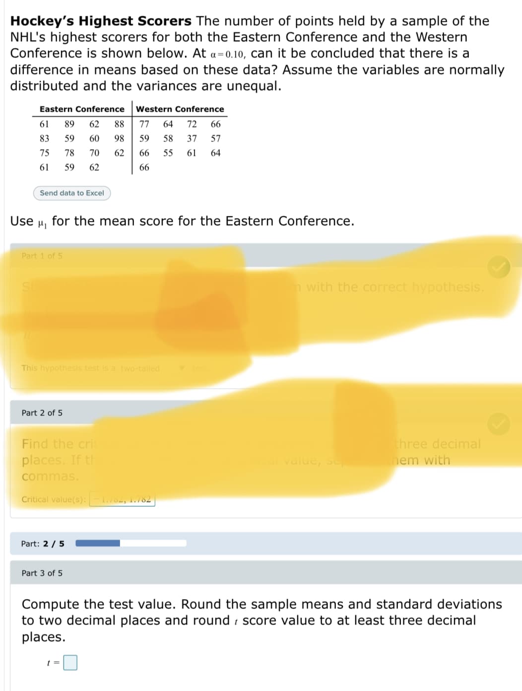 Hockey's Highest Scorers The number of points held by a sample of the
NHL's highest scorers for both the Eastern Conference and the Western
Conference is shown below. At a=0.10, can it be concluded that there is a
difference in means based on these data? Assume the variables are normally
distributed and the variances are unequal.
Eastern Conference
Western Conference
61
89
62
88
77
64
72
66
83
59
60
98
59
58
37
57
75
78
70
62
66
55
61
64
61
59
62
66
Send data to Excel
Use
for the mean score for the Eastern Conference.
Part 1 of 5
n with the correct hypothesis.
This hypothesis test is a two-tailed
Part 2 of 5
Find the crit
three decimal
places. If th
value, sep
hem with
commas.
Critical value(s): -1.782, 1.782
Part: 2 / 5
Part 3 of 5
Compute the test value. Round the sample means and standard deviations
to two decimal places and round i score value to at least three decimal
places.
