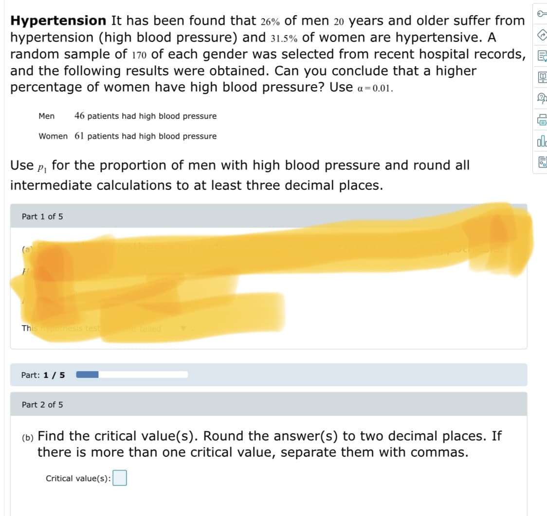 Hypertension It has been found that 26% of men 20 years and older suffer from
hypertension (high blood pressure) and 31.5% of women are hypertensive. A
random sample of 170 of each gender was selected from recent hospital records, E
and the following results were obtained. Can you conclude that a higher
percentage of women have high blood pressure? Use a=0.01.
Men
46 patients had high blood pressure
LE
Women 61 patients had high blood pressure
ale
Use
P1
for the proportion of men with high blood pressure and round all
intermediate calculations to at least three decimal places.
Part 1 of 5
(a)
This ponesis test
etailed
Part: 1/5
Part 2 of 5
(b) Find the critical value(s). Round the answer(s) to two decimal places. If
there is more than one critical value, separate them with commas.
Critical value(s):
