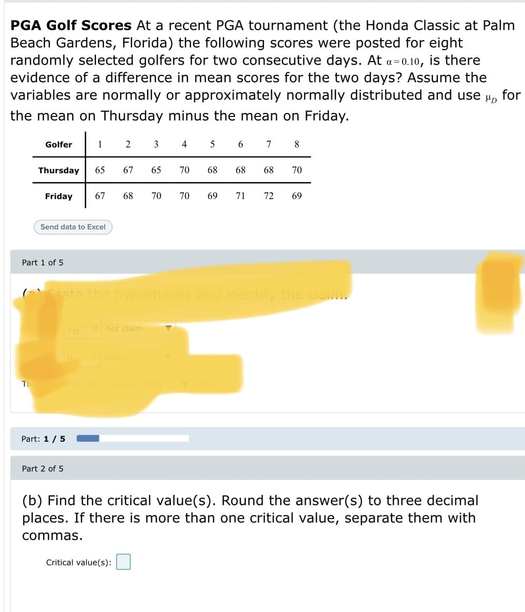 PGA Golf Scores At a recent PGA tournament (the Honda Classic at Palm
Beach Gardens, Florida) the following scores were posted for eight
randomly selected golfers for two consecutive days. At a=0.10, is there
evidence of a difference in mean scores for the two days? Assume the
for
variables are normally or approximately normally distributed and use
HD
the mean on Thursday minus the mean on Friday.
Golfer
1
2
3
4
6.
7
8
Thursday
65
67
65
70
68
68
68
70
Friday
67
68
70
70
69
71
72
69
Send data to Excel
Part 1 of 5
(Ctate the hypotheses and identify the claim.
not claim
B 0clainm
Th
thesis test is a two-tailed
Part: 1/5
Part 2 of 5
(b) Find the critical value(s). Round the answer(s) to three decimal
places. If there is more than one critical value, separate them with
commas.
Critical value(s):

