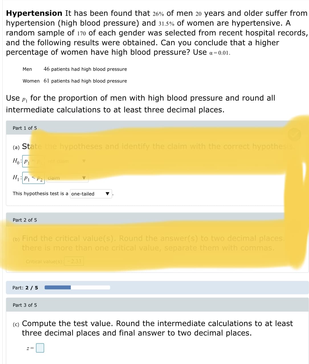 Hypertension It has been found that 26% of men 20 years and older suffer from
hypertension (high blood pressure) and 31.5% of women are hypertensive. A
random sample of 170 of each gender was selected from recent hospital records,
and the following results were obtained. Can you conclude that a higher
percentage of women have high blood pressure? Use a=0.01.
Men
46 patients had high blood pressure
Women 61 patients had high blood pressure
Use
P1
for the proportion of men with high blood pressure and round all
intermediate calculations to at least three decimal places.
Part 1 of 5
(a) State the hypotheses and identify the claim with the correct hypothesis.
Ho:P, not claim
H : P, < P2 claim
This hypothesis test is a one-tailed
Part 2 of 5
(b) Find the critical value(s). Round the answer(s) to two decimal places.
there is more than one critical value, separate them with commas.
Critical value(s):-2.33|
Part: 2 / 5
Part 3 of 5
(c) Compute the test value. Round the intermediate calculations to at least
three decimal places and final answer to two decimal places.
z =
