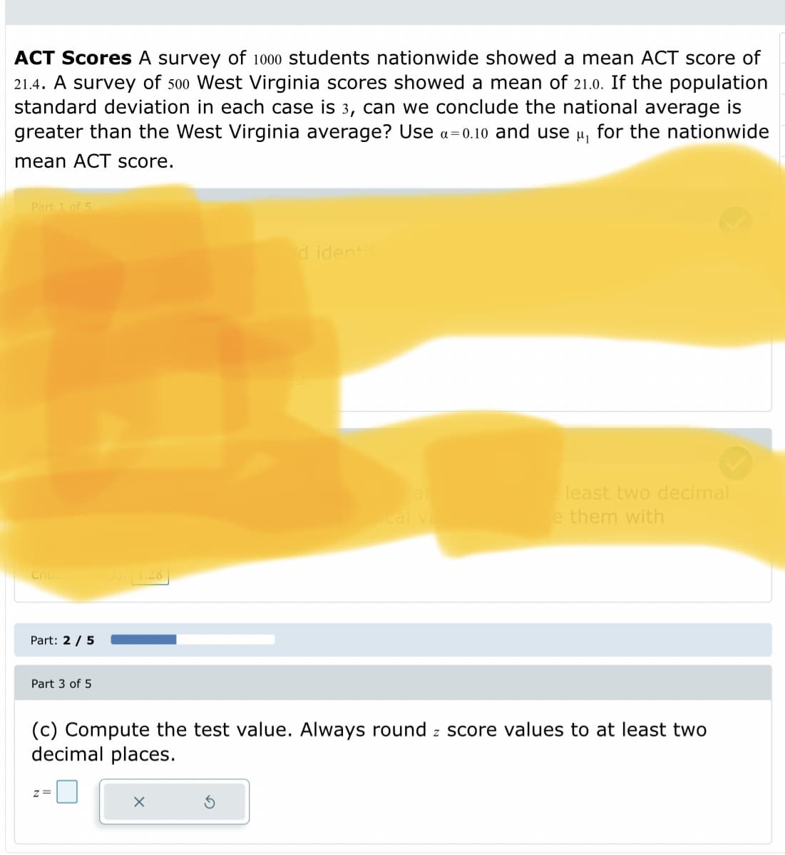 ACT Scores A survey of 1000 students nationwide showed a mean ACT score of
21.4. A survey of 500 West Virginia scores showed a mean of 21.0. If the population
standard deviation in each case is 3, can we conclude the national average is
greater than the West Virginia average? Use a= 0.10 and use u, for the nationwide
mean ACT score.
Part 1 of 5
d identi
ar
least two decimal
cal va
e them with
Critica e)1.28
Part: 2 / 5
Part 3 of 5
(c) Compute the test value. Always round z score values to at least two
decimal places.
z =
