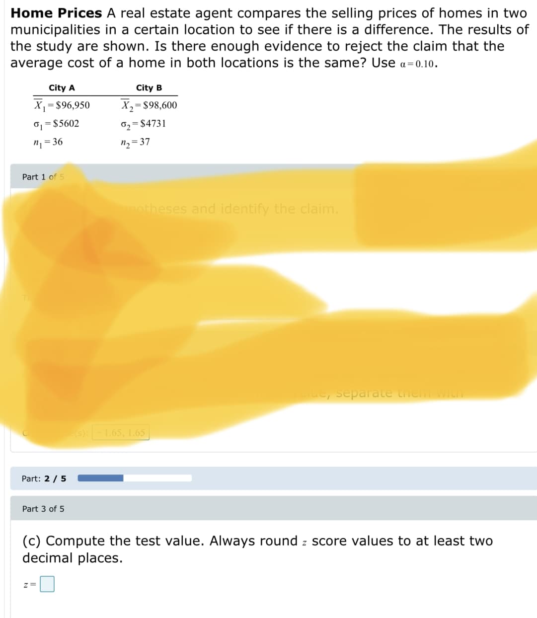 Home Prices A real estate agent compares the selling prices of homes in two
municipalities in a certain location to see if there is a difference. The results of
the study are shown. Is there enough evidence to reject the claim that the
average cost of a home in both locations is the same? Use a = 0.10.
City A
City B
X
= $96,950
X,= $98,600
o, = $5602
0, = $4731
n, = 36
n2= 37
Part 1 of 5
motheses and identify the claim.
separate them with
(s):-1.65, 1.65
Part: 2 / 5
Part 3 of 5
(c) Compute the test value. Always round z score values to at least two
decimal places.
