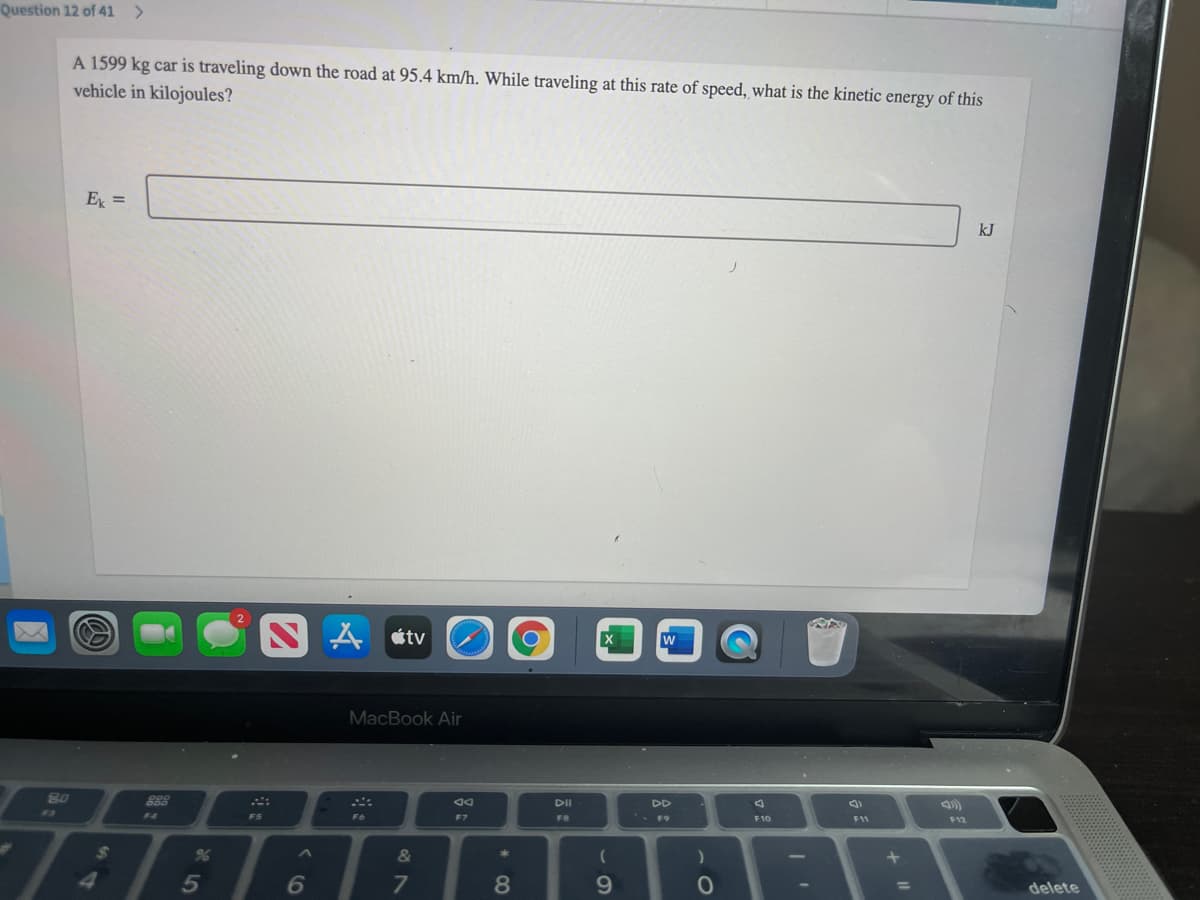 Question 12 of 41 >
A 1599 kg car is traveling down the road at 95.4 km/h. While traveling at this rate of speed, what is the kinetic energy of this
vehicle in kilojoules?
E =
kJ
ムtv
MacBook Air
80
888
DII
DD
F4
* F9
F5
F6
F8
F10
F11
F12
&
5
6
7
8.
9.
%3D
delete
