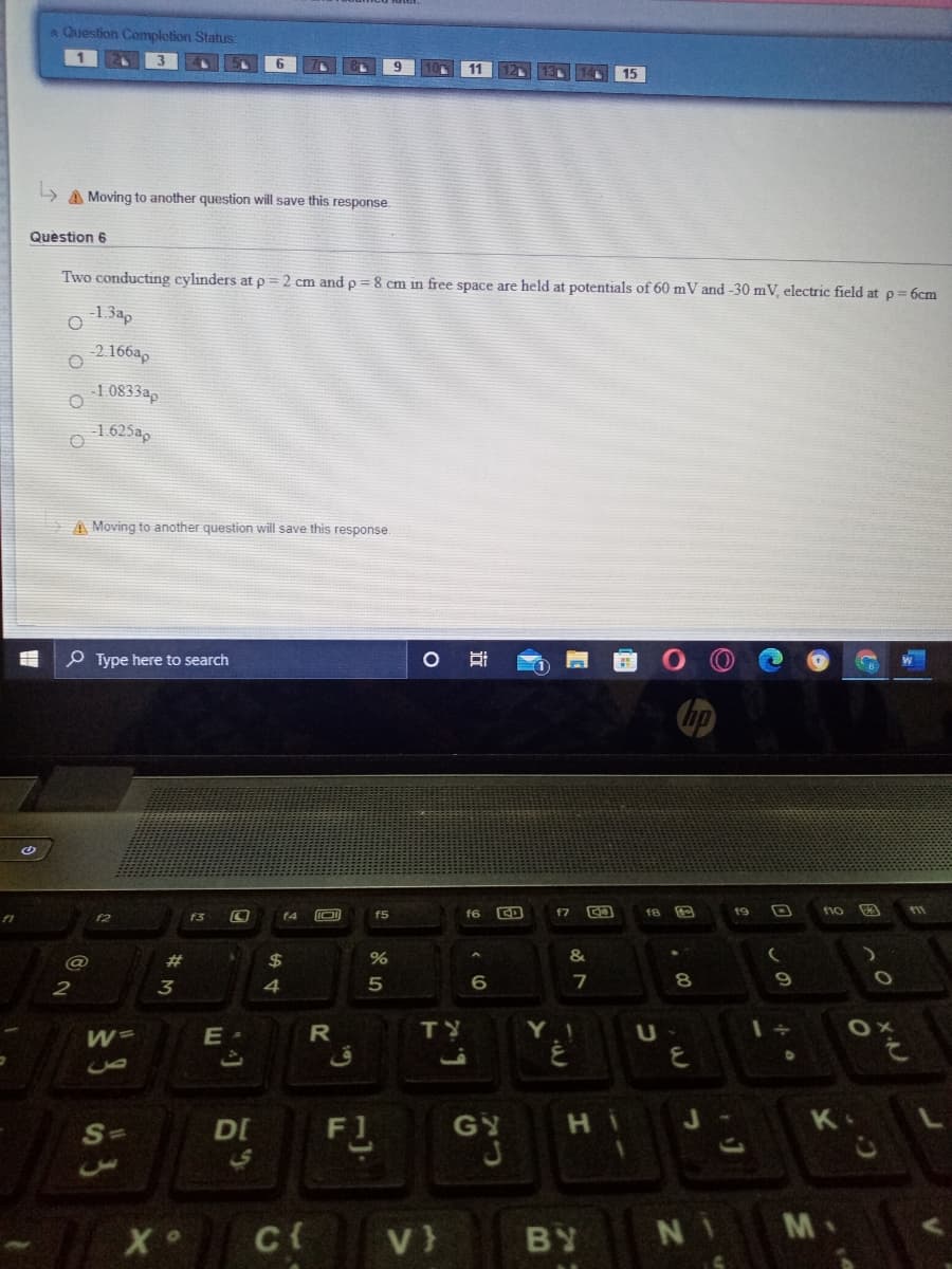 Question Completion Status:
11
13L
15
L> A Moving to another question will save this response.
Quèstion 6
Two conducting cylinders at p = 2 cm and p = 8 cm in free space are held at potentials of 60 mV and -30 mV, electric field at p 6cm
o 132,
-2 166a,
1 0833ap
1.625ap
A Moving to another question will save this response.
P Type here to search
hp
f5
f6
f7
f8
19
f1o
11
f3
f4
共
2$
&
6
7
R
TY
Y I
F1
S=
DI
GY
C{
V}
BY
M
