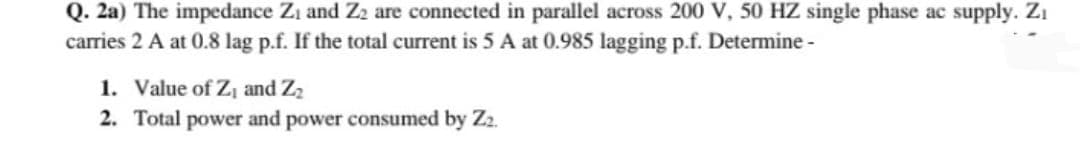 Q. 2a) The impedance Zi and Z2 are connected in parallel across 200 V, 50 HZ single phase ac supply. Zi
carries 2 A at 0.8 lag p.f. If the total current is 5 A at 0.985 lagging p.f. Determine -
1. Value of Z, and Z2
2. Total power and power consumed by Z2.
