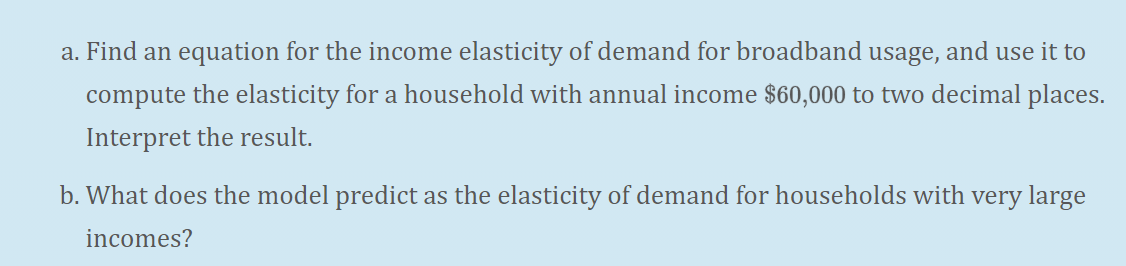 a. Find an equation for the income elasticity of demand for broadband usage, and use it to
compute the elasticity for a household with annual income $60,000 to two decimal places.
Interpret the result.
b. What does the model predict as the elasticity of demand for households with very large
incomes?
