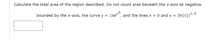 Calculate the total area of the region described. Do not count area beneath the x-axis as negative.
bounded by the x-axis, the curve y = 3xe*, and the lines x = 0 and x = (In(6))/2
