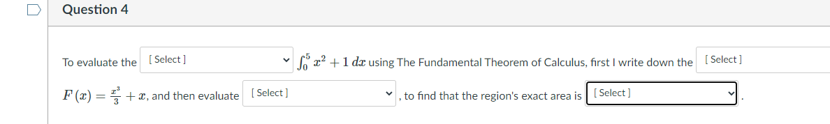 Question 4
To evaluate the [ Select]
v G x2 +1 dr using The Fundamental Theorem of Calculus, first I write down the [ Select ]
F (x) = +x, and then evaluate [ Select]
to find that the region's exact area is | [Select ]
