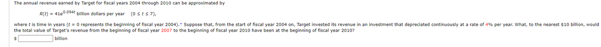 The annual revenue earned by Target for fiscal years 2004 through 2010 can be approximated by
R(t) = 41e0.094E billion dollars per year (0sts7),
where t is time in years (t = 0 represents the beginning of fiscal year 2004).t Suppose that, from the start of fiscal year 2004 on, Target invested its revenue in an investment that depreciated continuously at a rate of 4% per year. What, to the nearest $10 billion, would
the total value of Target's revenue from the beginning of fiscal year 2007 to the beginning of fiscal year 2010 have been at the beginning of fiscal year 2010?
billion
