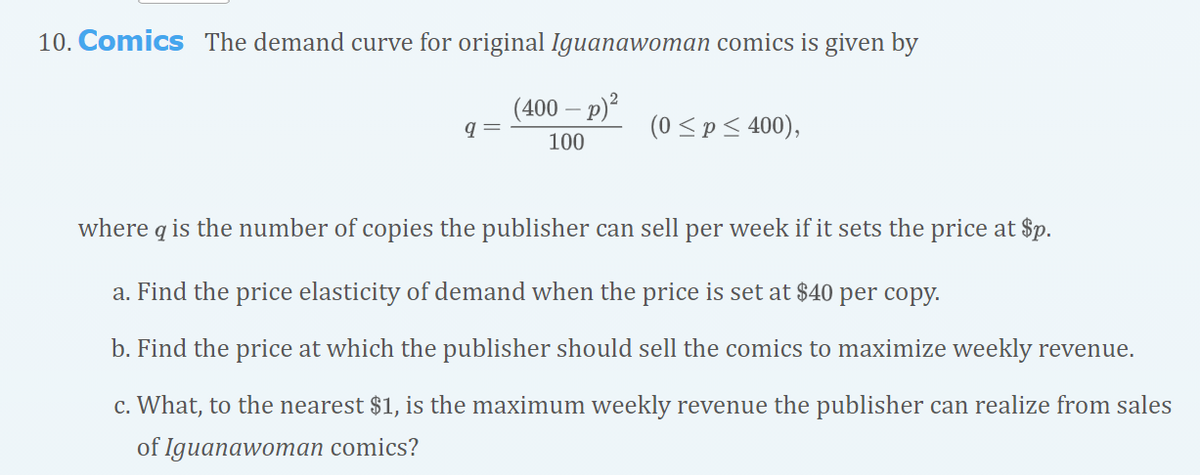 10. Comics The demand curve for original Iguanawoman comics is given by
(400 – p)²
(0 <p< 400),
100
where q is the number of copies the publisher can sell per week if it sets the price at $p.
a. Find the price elasticity of demand when the price is set at $40 per copy.
b. Find the price at which the publisher should sell the comics to maximize weekly revenue.
c. What, to the nearest $1, is the maximum weekly revenue the publisher can realize from sales
of Iguanawoman comics?
