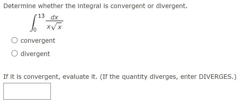 Determine whether the integral is convergent or divergent.
13
dx
convergent
divergent
If it is convergent, evaluate it. (If the quantity diverges, enter DIVERGES.)
