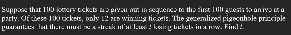 Suppose that 100 lottery tickets are given out in sequence to the first 100 guests to arrive at a
party. Of these 100 tickets, only 12 are winning tickets. The generalized pigeonhole principle
guarantees that there must be a streak of at least I losing tickets in a row. Find I.
